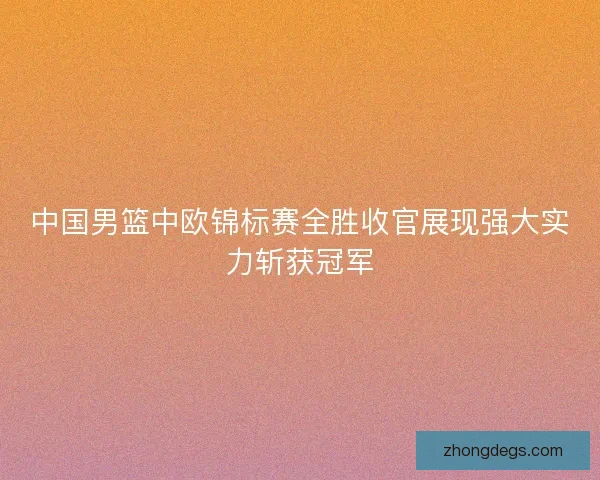 中国男篮中欧锦标赛全胜收官展现强大实力斩获冠军