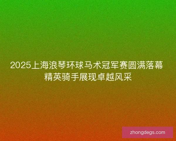 2025上海浪琴环球马术冠军赛圆满落幕 精英骑手展现卓越风采